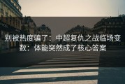 别被热度骗了：中超复仇之战临场变数：体能突然成了核心答案
