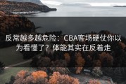 反常越多越危险：CBA客场硬仗你以为看懂了？体能其实在反着走
