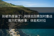 别被热度骗了：网球巡回赛加时鏖战我只盯两件事：体能和对位