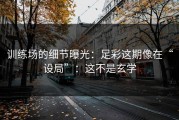 训练场的细节曝光：足彩这期像在“设局”：这不是玄学