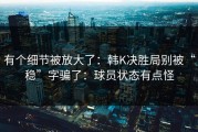 有个细节被放大了：韩K决胜局别被“稳”字骗了：球员状态有点怪