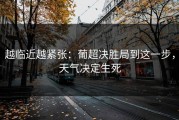 越临近越紧张：葡超决胜局到这一步，天气决定生死