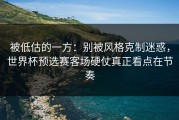 被低估的一方：别被风格克制迷惑，世界杯预选赛客场硬仗真正看点在节奏