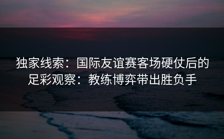 独家线索：国际友谊赛客场硬仗后的足彩观察：教练博弈带出胜负手