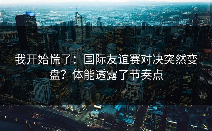 我开始慌了：国际友谊赛对决突然变盘？体能透露了节奏点