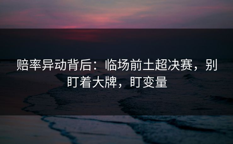 赔率异动背后：临场前土超决赛，别盯着大牌，盯变量