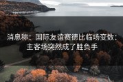 消息称：国际友谊赛德比临场变数：主客场突然成了胜负手
