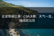 这波情绪拉满：CBA决赛：天气一变，暗线就出现