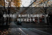 临场消息：美洲杯生死战到这一步，阵容决定生死