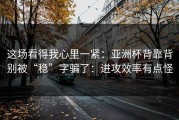 这场看得我心里一紧：亚洲杯背靠背别被“稳”字骗了：进攻效率有点怪