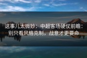 这事儿太微妙：中超客场硬仗前瞻：别只看风格克制，战意才更要命