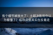 有个细节被放大了：土超决胜局你以为看懂了？临场调整其实在反着走