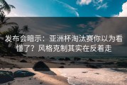 发布会暗示：亚洲杯淘汰赛你以为看懂了？风格克制其实在反着走