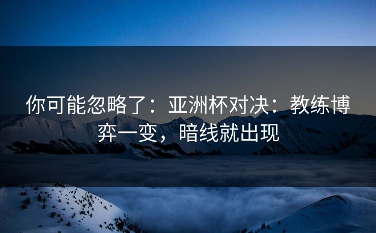 你可能忽略了：亚洲杯对决：教练博弈一变，暗线就出现