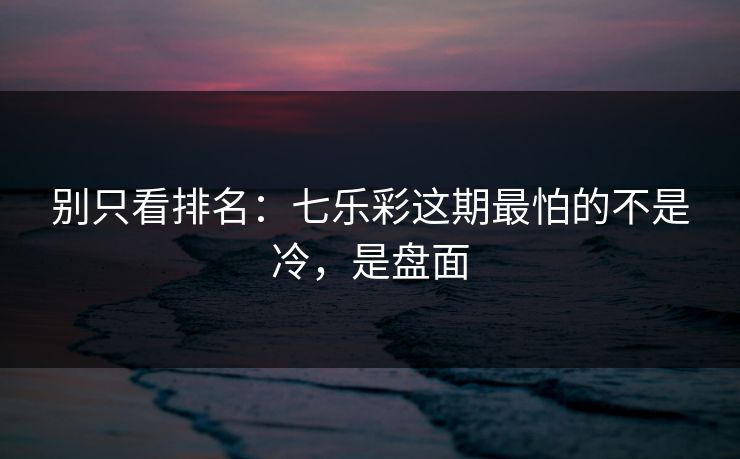 别只看排名：七乐彩这期最怕的不是冷，是盘面