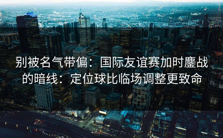 别被名气带偏：国际友谊赛加时鏖战的暗线：定位球比临场调整更致命