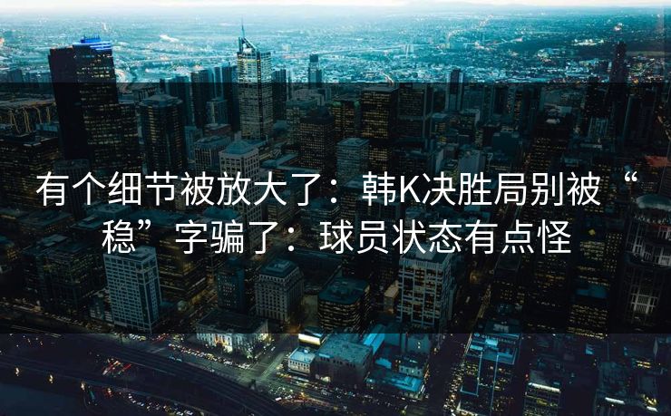 有个细节被放大了：韩K决胜局别被“稳”字骗了：球员状态有点怪