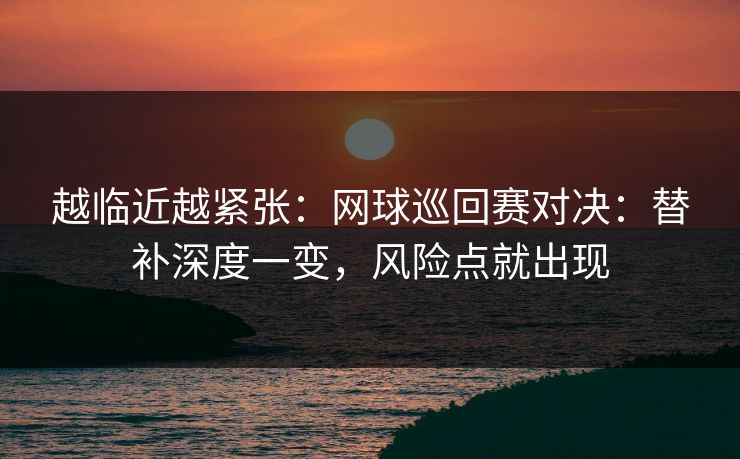 越临近越紧张：网球巡回赛对决：替补深度一变，风险点就出现