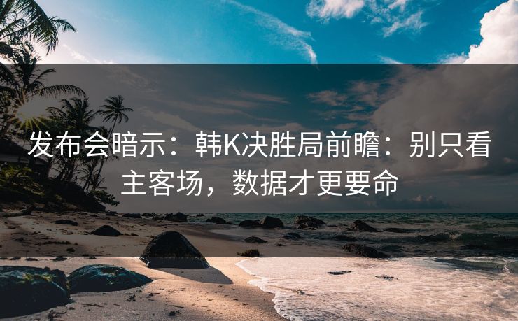 发布会暗示：韩K决胜局前瞻：别只看主客场，数据才更要命