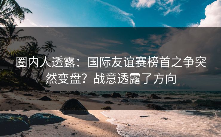 圈内人透露：国际友谊赛榜首之争突然变盘？战意透露了方向